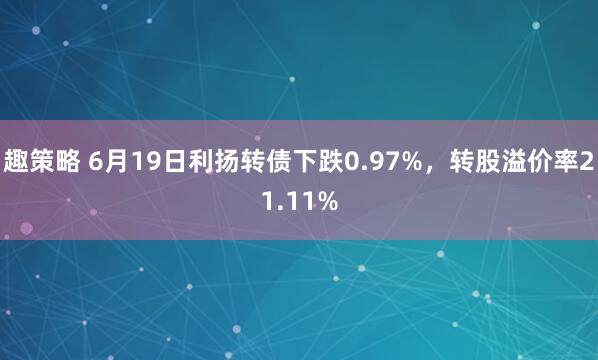 趣策略 6月19日利扬转债下跌0.97%，转股溢价率21.11%