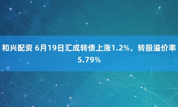和兴配资 6月19日汇成转债上涨1.2%，转股溢价率5.79%