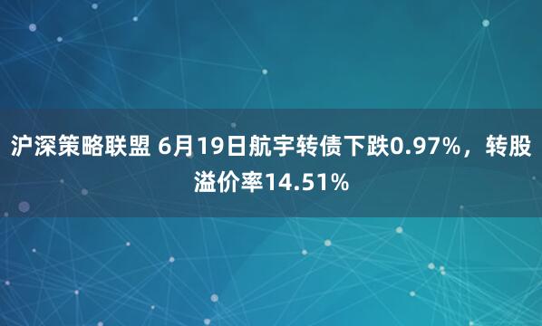 沪深策略联盟 6月19日航宇转债下跌0.97%，转股溢价率14.51%