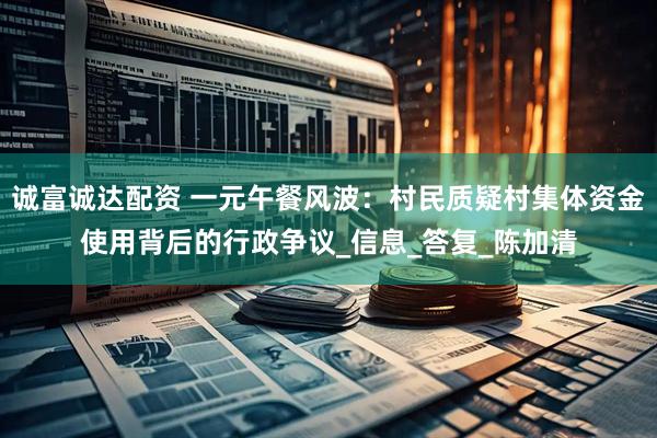 诚富诚达配资 一元午餐风波：村民质疑村集体资金使用背后的行政争议_信息_答复_陈加清