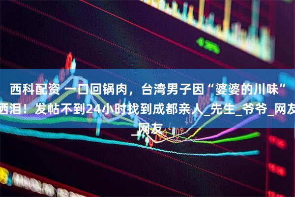 西科配资 一口回锅肉，台湾男子因“婆婆的川味”洒泪！发帖不到24小时找到成都亲人_先生_爷爷_网友