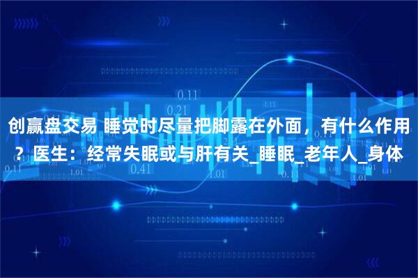 创赢盘交易 睡觉时尽量把脚露在外面，有什么作用？医生：经常失眠或与肝有关_睡眠_老年人_身体