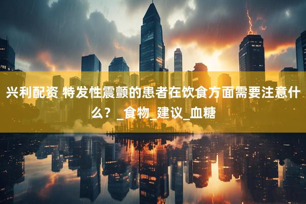 兴利配资 特发性震颤的患者在饮食方面需要注意什么？_食物_建议_血糖