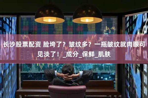 长沙股票配资 脸垮了？皱纹多？一瓶皱纹就肉眼可见淡了！_成分_保鲜_肌肤
