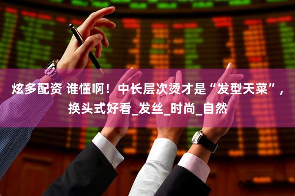 炫多配资 谁懂啊！中长层次烫才是“发型天菜”，换头式好看_发丝_时尚_自然