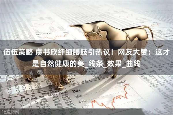 伍伍策略 虞书欣纤细腰肢引热议！网友大赞：这才是自然健康的美_线条_效果_曲线