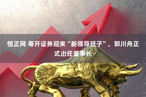 恒正网 粤开证券迎来“新领导班子”，郭川舟正式出任董事长