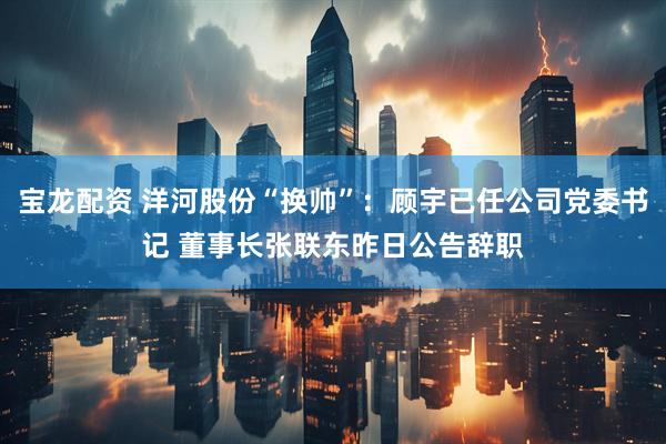 宝龙配资 洋河股份“换帅”：顾宇已任公司党委书记 董事长张联东昨日公告辞职