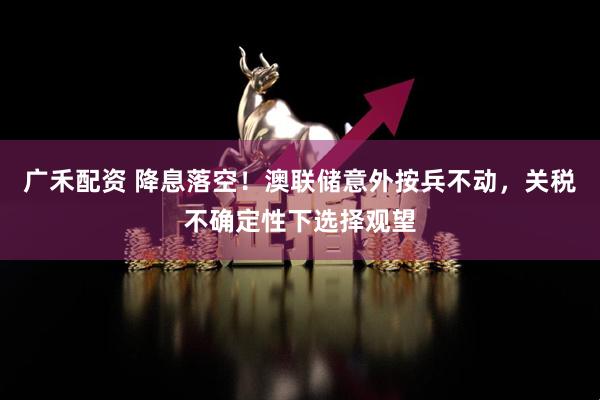 广禾配资 降息落空！澳联储意外按兵不动，关税不确定性下选择观望