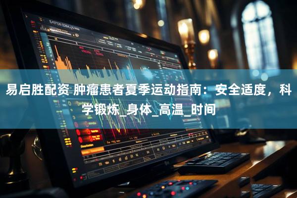 易启胜配资 肿瘤患者夏季运动指南：安全适度，科学锻炼_身体_高温_时间