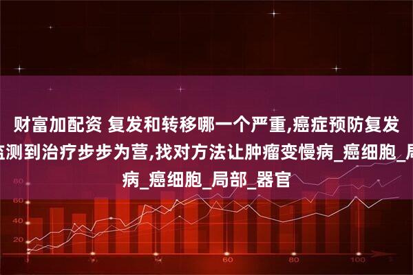 财富加配资 复发和转移哪一个严重,癌症预防复发转移,从监测到治疗步步为营,找对方法让肿瘤变慢病_癌细胞_局部_器官