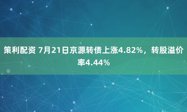 策利配资 7月21日京源转债上涨4.82%，转股溢价率4.44%
