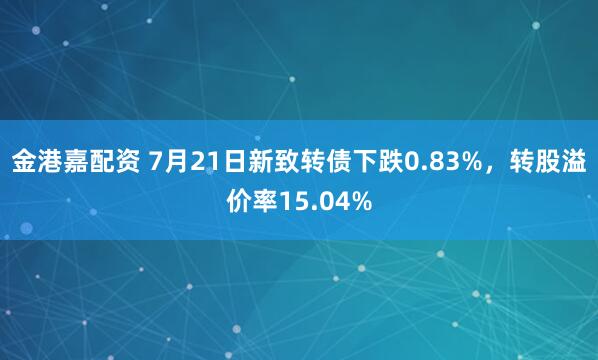 金港嘉配资 7月21日新致转债下跌0.83%，转股溢价率15.04%