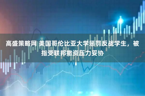 高盛策略网 美国哥伦比亚大学惩罚反战学生，被指受联邦撤资压力妥协