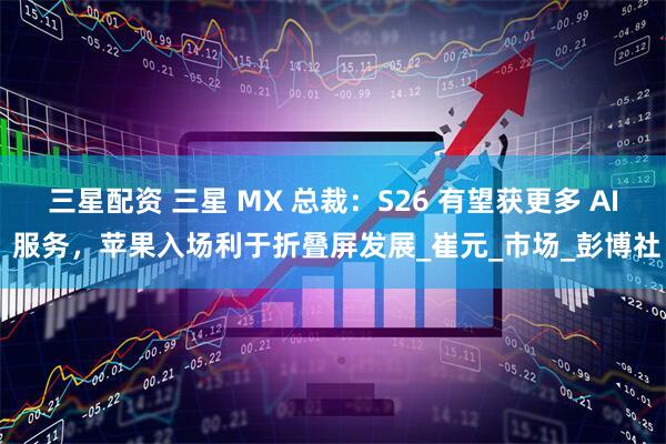 三星配资 三星 MX 总裁：S26 有望获更多 AI 服务，苹果入场利于折叠屏发展_崔元_市场_彭博社