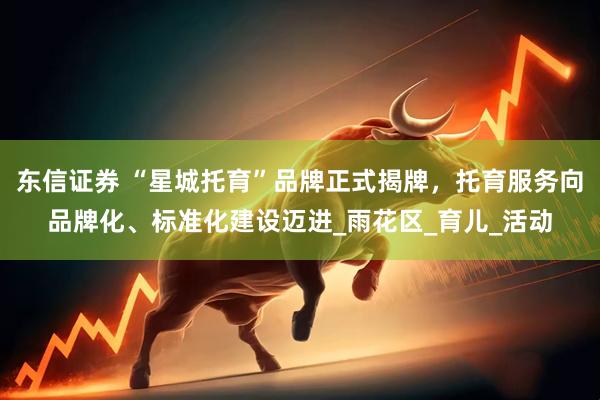 东信证券 “星城托育”品牌正式揭牌，托育服务向品牌化、标准化建设迈进_雨花区_育儿_活动