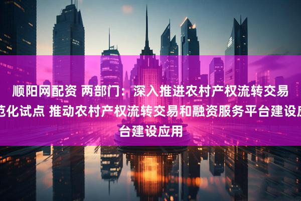 顺阳网配资 两部门：深入推进农村产权流转交易规范化试点 推动农村产权流转交易和融资服务平台建设应用