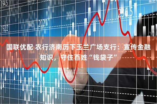 国联优配 农行济南历下玉兰广场支行：宣传金融知识，守住百姓“钱袋子”