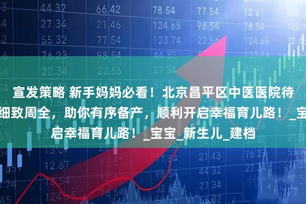 宣发策略 新手妈妈必看！北京昌平区中医医院待产包攻略新出，细致周全，助你有序备产，顺利开启幸福育儿路！_宝宝_新生儿_建档