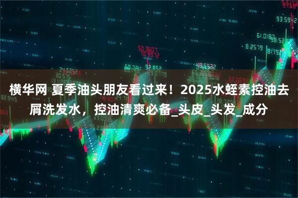 横华网 夏季油头朋友看过来！2025水蛭素控油去屑洗发水，控油清爽必备_头皮_头发_成分
