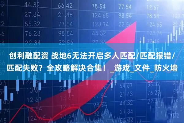 创利融配资 战地6无法开启多人匹配/匹配报错/匹配失败？全攻略解决合集！_游戏_文件_防火墙