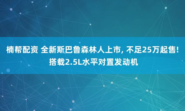 楠帮配资 全新斯巴鲁森林人上市, 不足25万起售! 搭载2.5L水平对置发动机