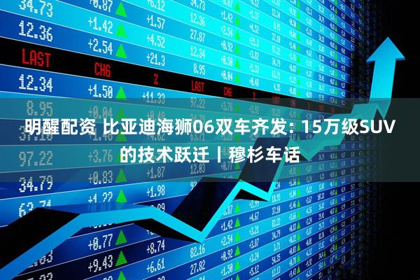 明醒配资 比亚迪海狮06双车齐发: 15万级SUV的技术跃迁丨穆杉车话