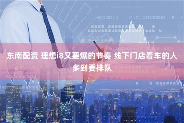 东南配资 理想i8又要爆的节奏 线下门店看车的人多到要排队