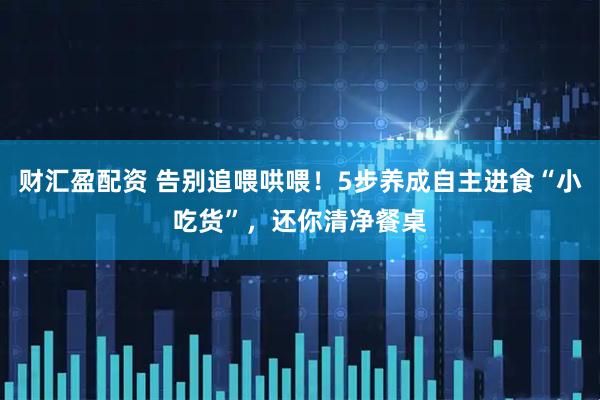 财汇盈配资 告别追喂哄喂！5步养成自主进食“小吃货”，还你清净餐桌