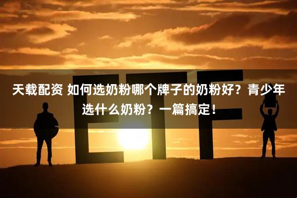 天载配资 如何选奶粉哪个牌子的奶粉好？青少年选什么奶粉？一篇搞定！