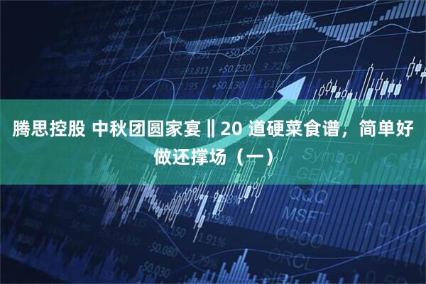 腾思控股 中秋团圆家宴‖20 道硬菜食谱，简单好做还撑场（一）