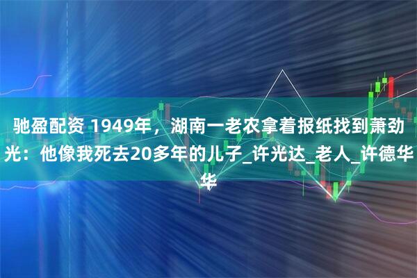 驰盈配资 1949年，湖南一老农拿着报纸找到萧劲光：他像我死去20多年的儿子_许光达_老人_许德华