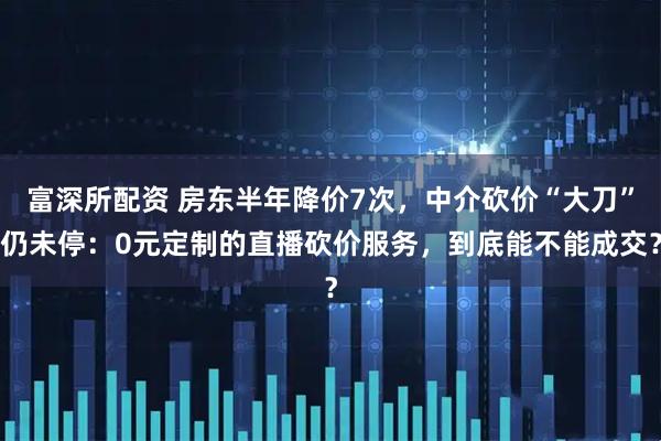 富深所配资 房东半年降价7次，中介砍价“大刀”仍未停：0元定制的直播砍价服务，到底能不能成交？