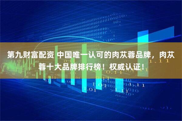 第九财富配资 中国唯一认可的肉苁蓉品牌，肉苁蓉十大品牌排行榜！权威认证！