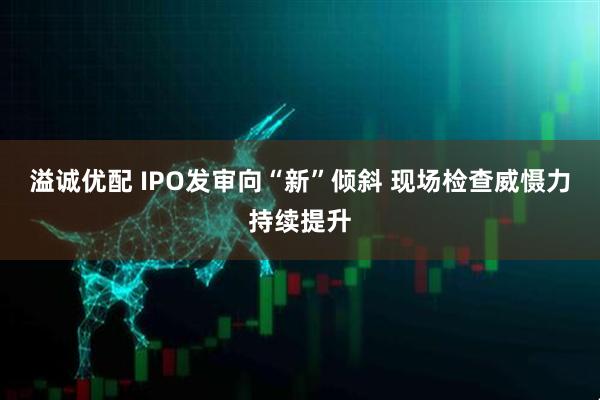 溢诚优配 IPO发审向“新”倾斜 现场检查威慑力持续提升
