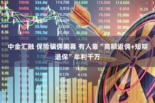 中金汇融 保险骗佣黑幕 有人靠“高额返佣+短期退保”牟利千万
