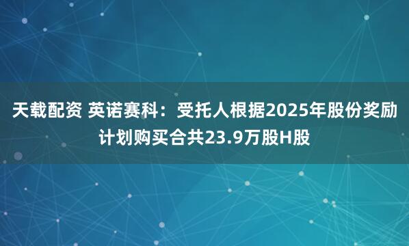 天载配资 英诺赛科：受托人根据2025年股份奖励计划购买合共23.9万股H股