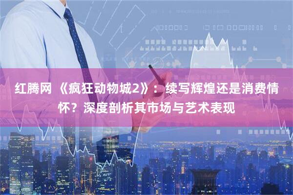 红腾网 《疯狂动物城2》:续写辉煌还是消费情怀?深度剖析其市场与艺术表现