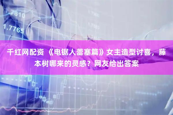 千红网配资 《电锯人蕾塞篇》女主造型讨喜，藤本树哪来的灵感？网友给出答案