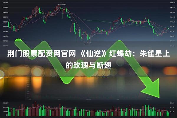 荆门股票配资网官网 《仙逆》红蝶劫：朱雀星上的玫瑰与断翅