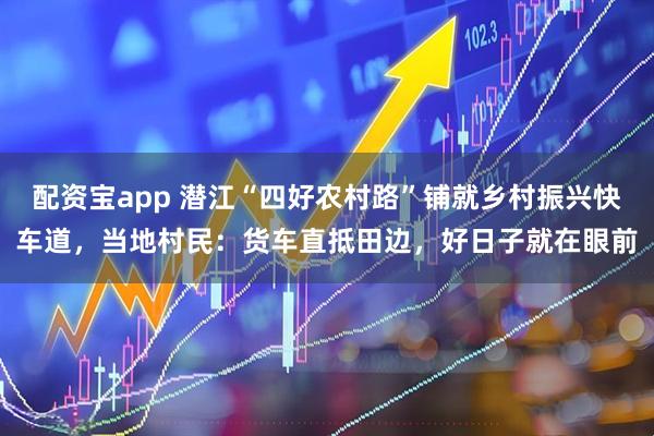 配资宝app 潜江“四好农村路”铺就乡村振兴快车道，当地村民：货车直抵田边，好日子就在眼前