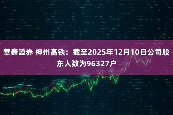 華鑫證券 神州高铁：截至2025年12月10日公司股东人数为96327户
