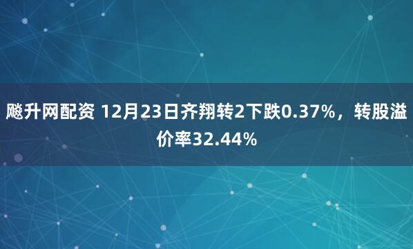 飚升网配资 12月23日齐翔转2下跌0.37%，转股溢价率32.44%
