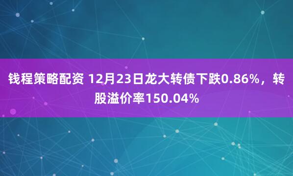钱程策略配资 12月23日龙大转债下跌0.86%，转股溢价率150.04%