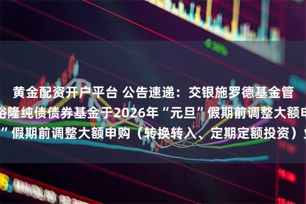 黄金配资开户平台 公告速递：交银施罗德基金管理有限公司关于交银裕隆纯债债券基金于2026年“元旦”假期前调整大额申购（转换转入、定期定额投资）业务限额