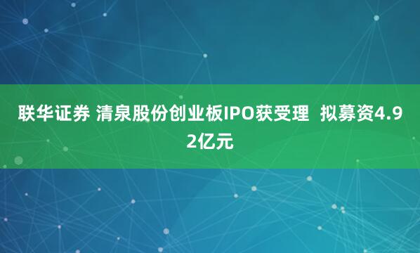 联华证券 清泉股份创业板IPO获受理  拟募资4.92亿元