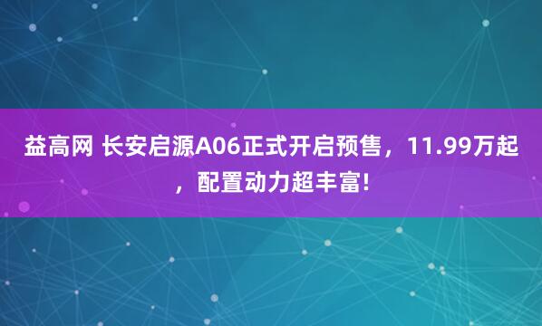 益高网 长安启源A06正式开启预售，11.99万起，配置动力超丰富!