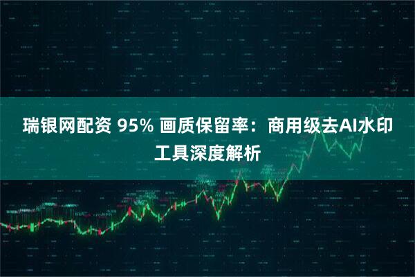 瑞银网配资 95% 画质保留率：商用级去AI水印工具深度解析
